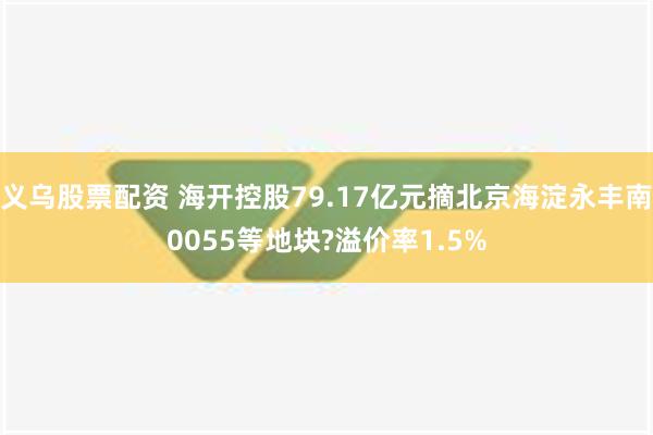 义乌股票配资 海开控股79.17亿元摘北京海淀永丰南0055等地块?溢价率1.5%