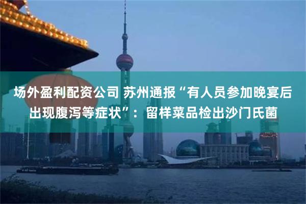 场外盈利配资公司 苏州通报“有人员参加晚宴后出现腹泻等症状”：留样菜品检出沙门氏菌