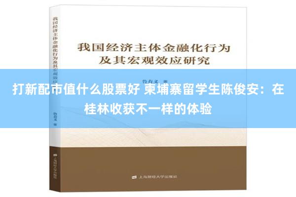 打新配市值什么股票好 柬埔寨留学生陈俊安：在桂林收获不一样的体验