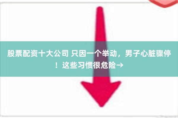 股票配资十大公司 只因一个举动，男子心脏骤停！这些习惯很危险→