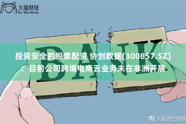 投资安全的股票配资 协创数据(300857.SZ)：目前公司跨境电商云业务未在非洲开展