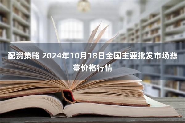 配资策略 2024年10月18日全国主要批发市场蒜薹价格行情