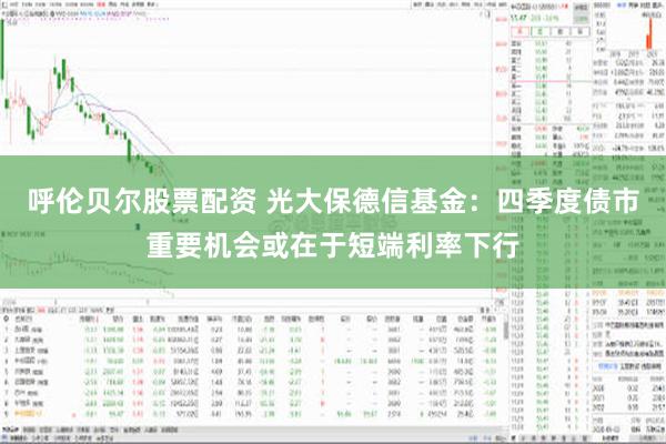 呼伦贝尔股票配资 光大保德信基金：四季度债市重要机会或在于短端利率下行