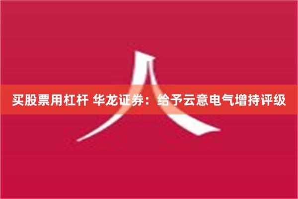 买股票用杠杆 华龙证券：给予云意电气增持评级