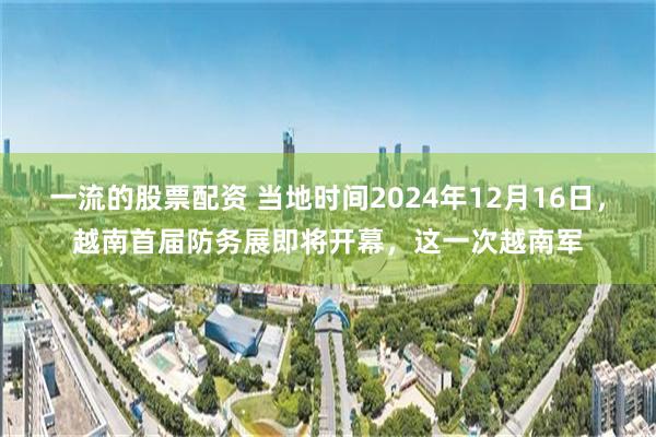 一流的股票配资 当地时间2024年12月16日，越南首届防务展即将开幕，这一次越南军