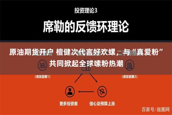 原油期货开户 檀健次代言好欢螺，与“真爱粉”共同掀起全球嗦粉热潮