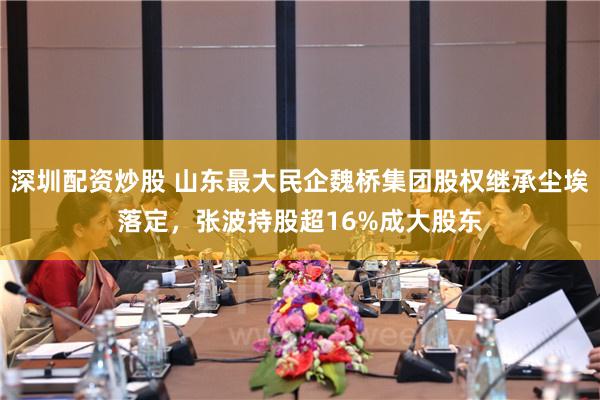 深圳配资炒股 山东最大民企魏桥集团股权继承尘埃落定，张波持股超16%成大股东